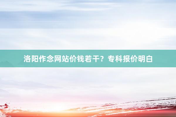 洛阳作念网站价钱若干？专科报价明白