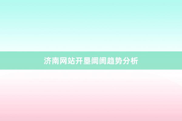 济南网站开垦阛阓趋势分析